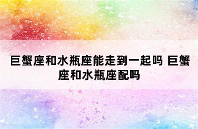 巨蟹座和水瓶座能走到一起吗 巨蟹座和水瓶座配吗